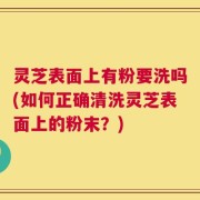 灵芝表面上有粉要洗吗(如何正确清洗灵芝表面上的粉末？)