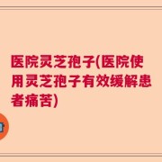 医院灵芝孢子(医院使用灵芝孢子有效缓解患者痛苦)