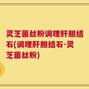 灵芝菌丝粉调理肝胆结石(调理肝胆结石-灵芝菌丝粉)