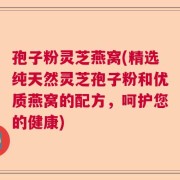孢子粉灵芝燕窝(精选纯天然灵芝孢子粉和优质燕窝的配方，呵护您的健康)