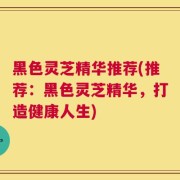 黑色灵芝精华推荐(推荐：黑色灵芝精华，打造健康人生)