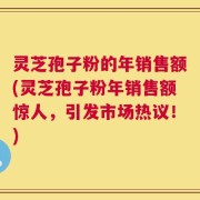 灵芝孢子粉的年销售额(灵芝孢子粉年销售额惊人，引发市场热议！)