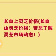 长白上灵芝价格(长白山灵芝价格：带您了解灵芝市场动态！)