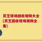 灵芝现场回收视频大全(灵芝回收现场视频全集)