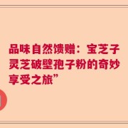 品味自然馈赠：宝芝子灵芝破壁孢子粉的奇妙享受之旅”