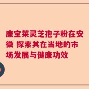 康宝莱灵芝孢子粉在安徽 探索其在当地的市场发展与健康功效