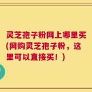 灵芝孢子粉网上哪里买(网购灵芝孢子粉，这里可以直接买！)
