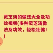 灵芝汤的做法大全及功效视频(多种灵芝汤做法及功效，轻松壮健！)