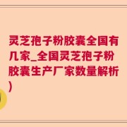 灵芝孢子粉胶囊全国有几家_全国灵芝孢子粉胶囊生产厂家数量解析)