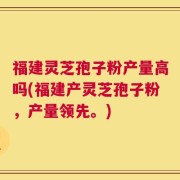 福建灵芝孢子粉产量高吗(福建产灵芝孢子粉，产量领先。)