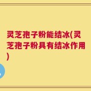 灵芝孢子粉能结冰(灵芝孢子粉具有结冰作用)