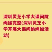 深圳灵芝小学大课间跳绳操完整(深圳灵芝小学开展大课间跳绳操活动)