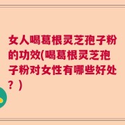 女人喝葛根灵芝孢子粉的功效(喝葛根灵芝孢子粉对女性有哪些好处？)