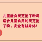 儿童能食灵芝孢子粉吗适合儿童食用的灵芝孢子粉，安全有益身体！