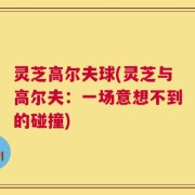 灵芝高尔夫球(灵芝与高尔夫：一场意想不到的碰撞)
