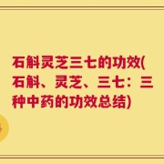 石斛灵芝三七的功效(石斛、灵芝、三七：三种中药的功效总结)