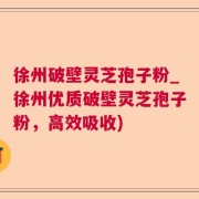徐州破壁灵芝孢子粉_徐州优质破壁灵芝孢子粉，高效吸收)