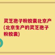 灵芝孢子粉胶囊北京产(北京生产的灵芝孢子粉胶囊)