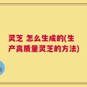 灵芝 怎么生成的(生产高质量灵芝的方法)