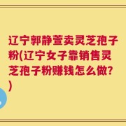 辽宁郭静萱卖灵芝孢子粉(辽宁女子靠销售灵芝孢子粉赚钱怎么做？)