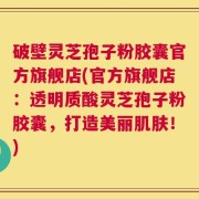 破壁灵芝孢子粉胶囊官方旗舰店(官方旗舰店：透明质酸灵芝孢子粉胶囊，打造美丽肌肤！)