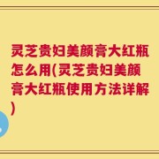 灵芝贵妇美颜膏大红瓶怎么用(灵芝贵妇美颜膏大红瓶使用方法详解)