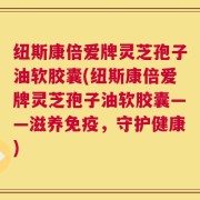 纽斯康倍爱牌灵芝孢子油软胶囊(纽斯康倍爱牌灵芝孢子油软胶囊——滋养免疫，守护健康)