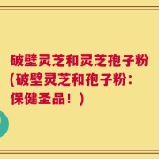 破壁灵芝和灵芝孢子粉(破壁灵芝和孢子粉：保健圣品！)