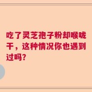 吃了灵芝孢子粉却喉咙干，这种情况你也遇到过吗？
