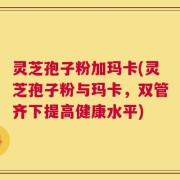 灵芝孢子粉加玛卡(灵芝孢子粉与玛卡，双管齐下提高健康水平)