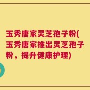 玉秀唐家灵芝孢子粉(玉秀唐家推出灵芝孢子粉，提升健康护理)