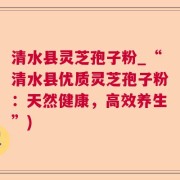 清水县灵芝孢子粉_“清水县优质灵芝孢子粉：天然健康，高效养生”)
