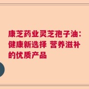 康芝药业灵芝孢子油：健康新选择 营养滋补的优质产品