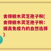 舍得椴木灵芝孢子粉(舍得椴木灵芝孢子粉：提高免疫力的自然选择)