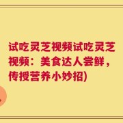 试吃灵芝视频试吃灵芝视频：美食达人尝鲜，传授营养小妙招)