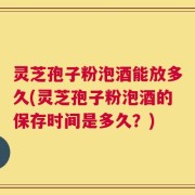 灵芝孢子粉泡酒能放多久(灵芝孢子粉泡酒的保存时间是多久？)