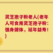 灵芝孢子粉老人(老年人可食用灵芝孢子粉：强身健体，延年益寿！)