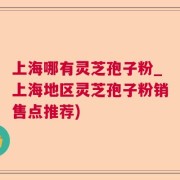 上海哪有灵芝孢子粉_上海地区灵芝孢子粉销售点推荐)