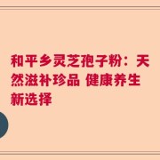 和平乡灵芝孢子粉：天然滋补珍品 健康养生新选择