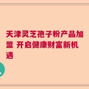 天津灵芝孢子粉产品加盟 开启健康财富新机遇