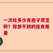 一次吃多少克孢子灵芝粉？你想不到的佳食用量