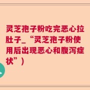 灵芝孢子粉吃完恶心拉肚子_“灵芝孢子粉使用后出现恶心和腹泻症状”)