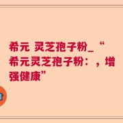 希元 灵芝孢子粉_“希元灵芝孢子粉：，增强健康”