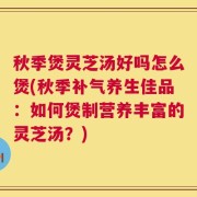 秋季煲灵芝汤好吗怎么煲(秋季补气养生佳品：如何煲制营养丰富的灵芝汤？)