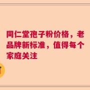 同仁堂孢子粉价格，老品牌新标准，值得每个家庭关注