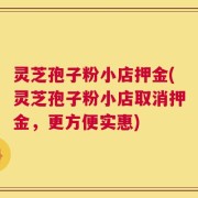灵芝孢子粉小店押金(灵芝孢子粉小店取消押金，更方便实惠)