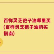 百样灵芝孢子油哪里买(百样灵芝孢子油购买指南)