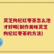 灵芝枸杞红枣茶怎么泡才好喝(制作美味灵芝枸杞红枣茶的方法)