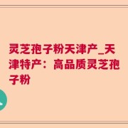 灵芝孢子粉天津产_天津特产：高品质灵芝孢子粉