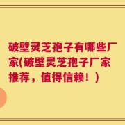 破壁灵芝孢子有哪些厂家(破壁灵芝孢子厂家推荐，值得信赖！)